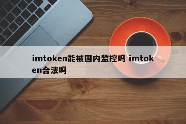 imtoken 国内能被监控吗？imtoken 合法吗？